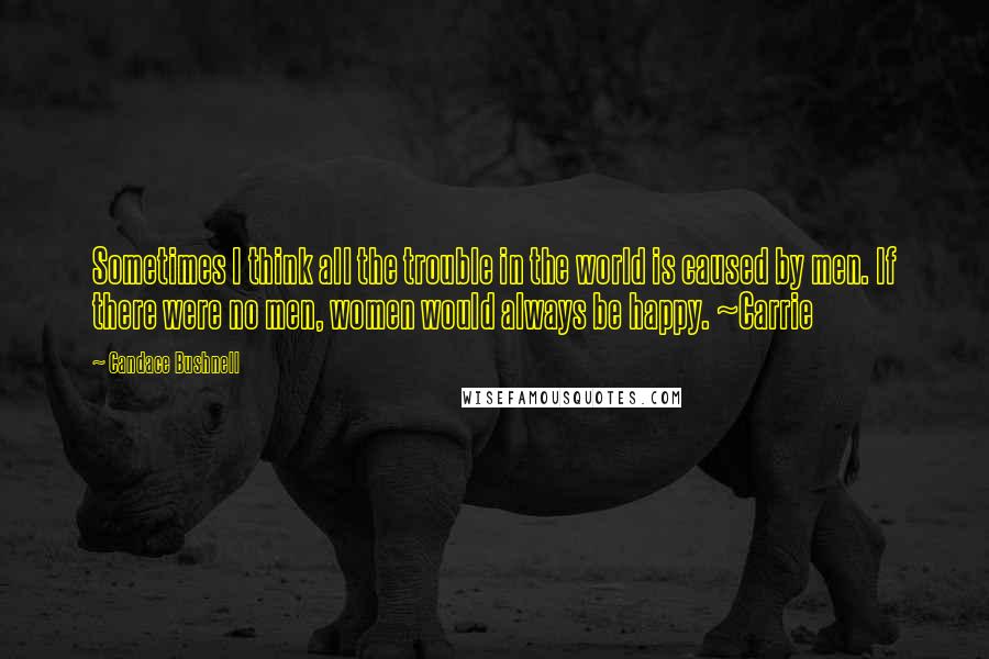 Candace Bushnell Quotes: Sometimes I think all the trouble in the world is caused by men. If there were no men, women would always be happy. ~Carrie