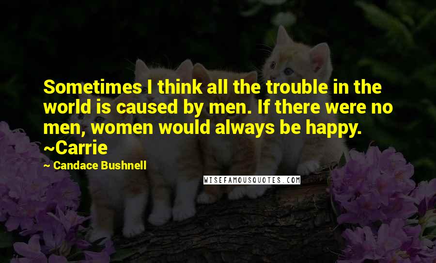 Candace Bushnell Quotes: Sometimes I think all the trouble in the world is caused by men. If there were no men, women would always be happy. ~Carrie