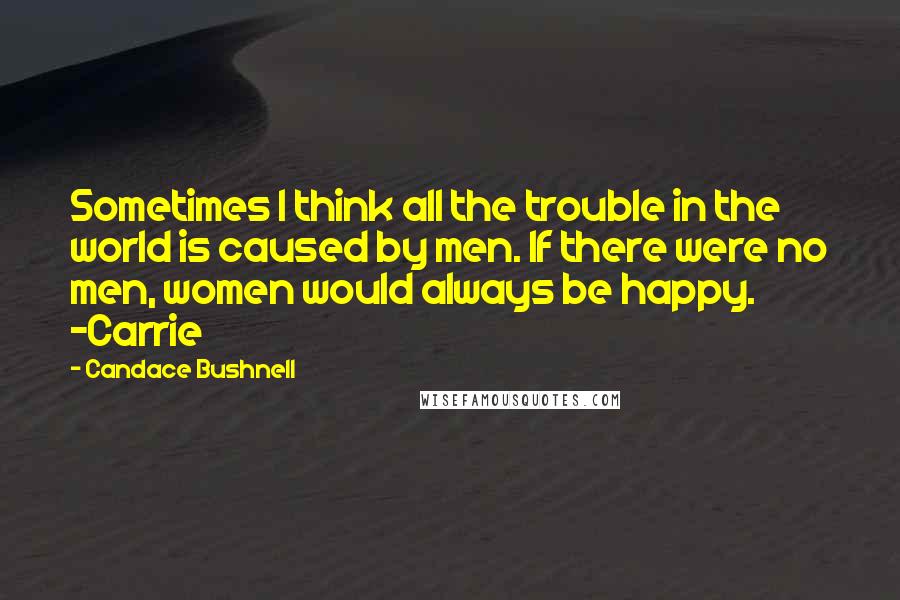 Candace Bushnell Quotes: Sometimes I think all the trouble in the world is caused by men. If there were no men, women would always be happy. ~Carrie