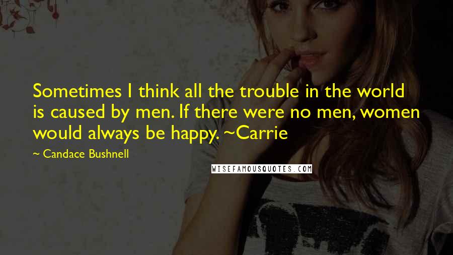 Candace Bushnell Quotes: Sometimes I think all the trouble in the world is caused by men. If there were no men, women would always be happy. ~Carrie