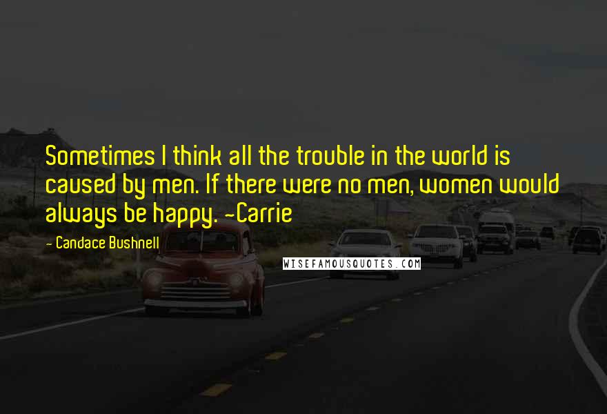 Candace Bushnell Quotes: Sometimes I think all the trouble in the world is caused by men. If there were no men, women would always be happy. ~Carrie