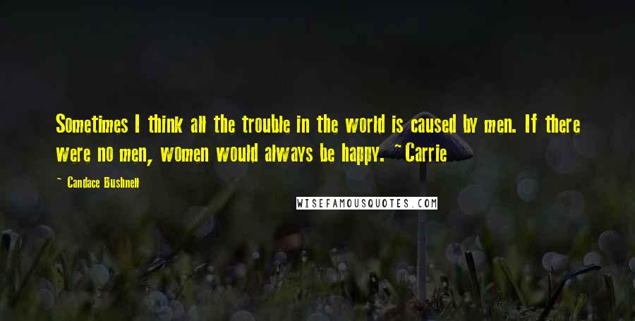 Candace Bushnell Quotes: Sometimes I think all the trouble in the world is caused by men. If there were no men, women would always be happy. ~Carrie