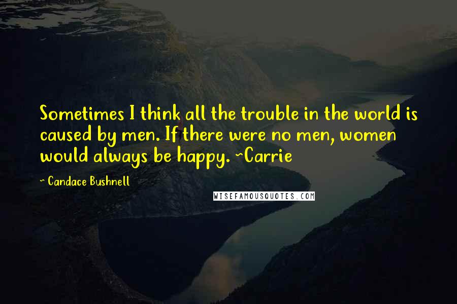 Candace Bushnell Quotes: Sometimes I think all the trouble in the world is caused by men. If there were no men, women would always be happy. ~Carrie