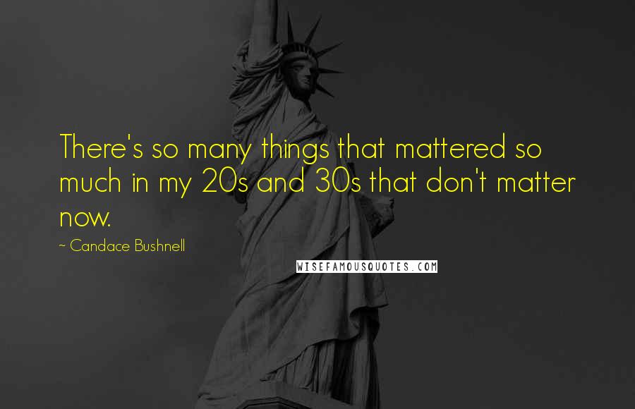 Candace Bushnell Quotes: There's so many things that mattered so much in my 20s and 30s that don't matter now.