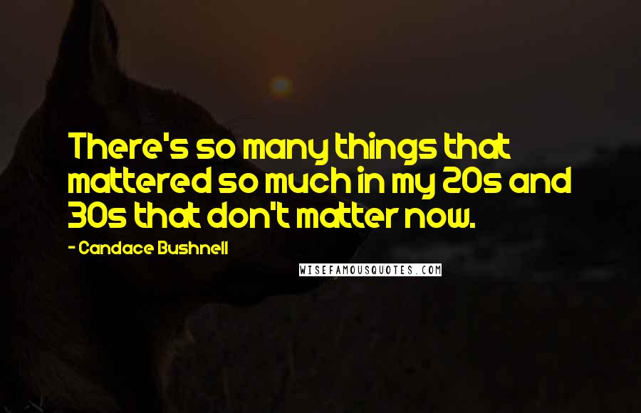 Candace Bushnell Quotes: There's so many things that mattered so much in my 20s and 30s that don't matter now.