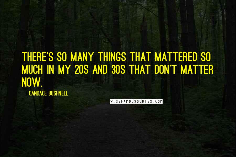 Candace Bushnell Quotes: There's so many things that mattered so much in my 20s and 30s that don't matter now.