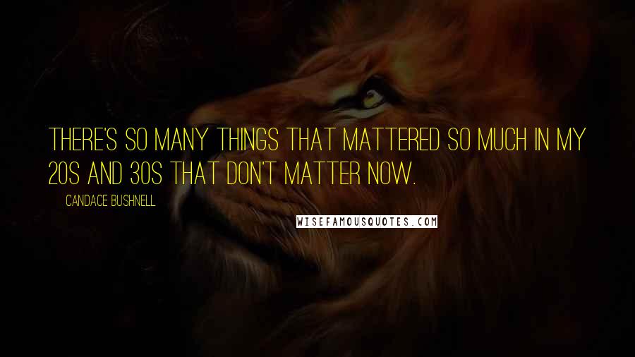 Candace Bushnell Quotes: There's so many things that mattered so much in my 20s and 30s that don't matter now.