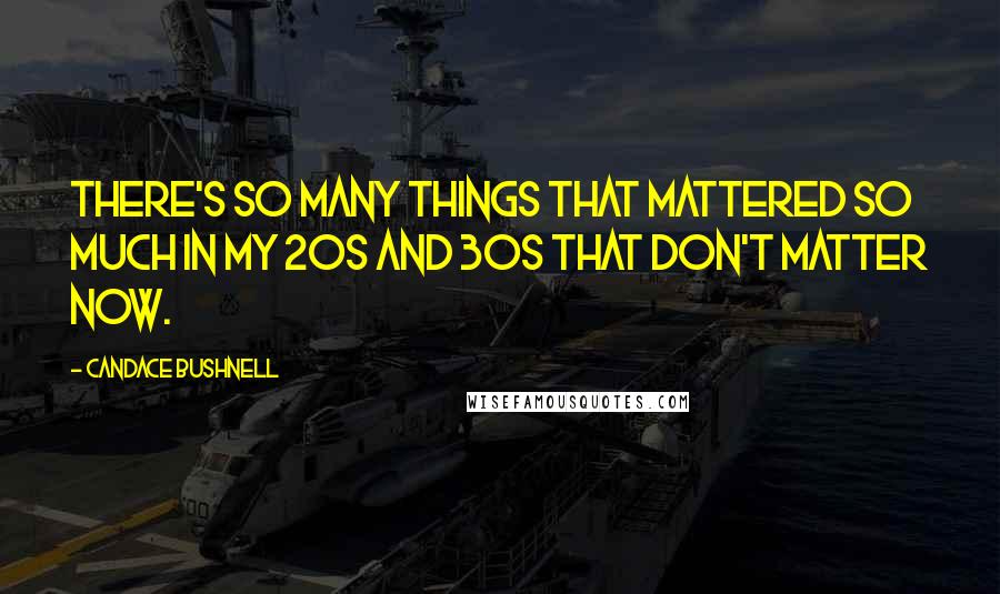 Candace Bushnell Quotes: There's so many things that mattered so much in my 20s and 30s that don't matter now.