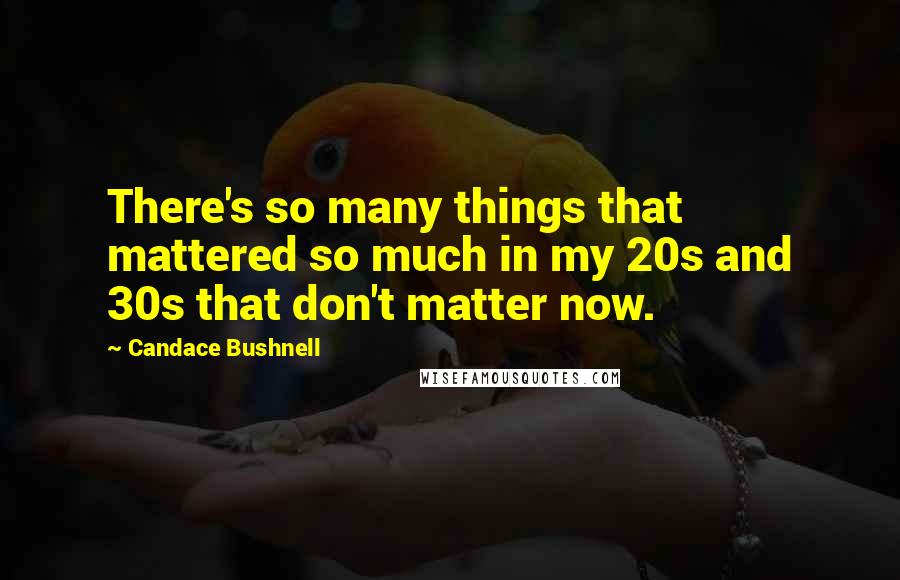 Candace Bushnell Quotes: There's so many things that mattered so much in my 20s and 30s that don't matter now.