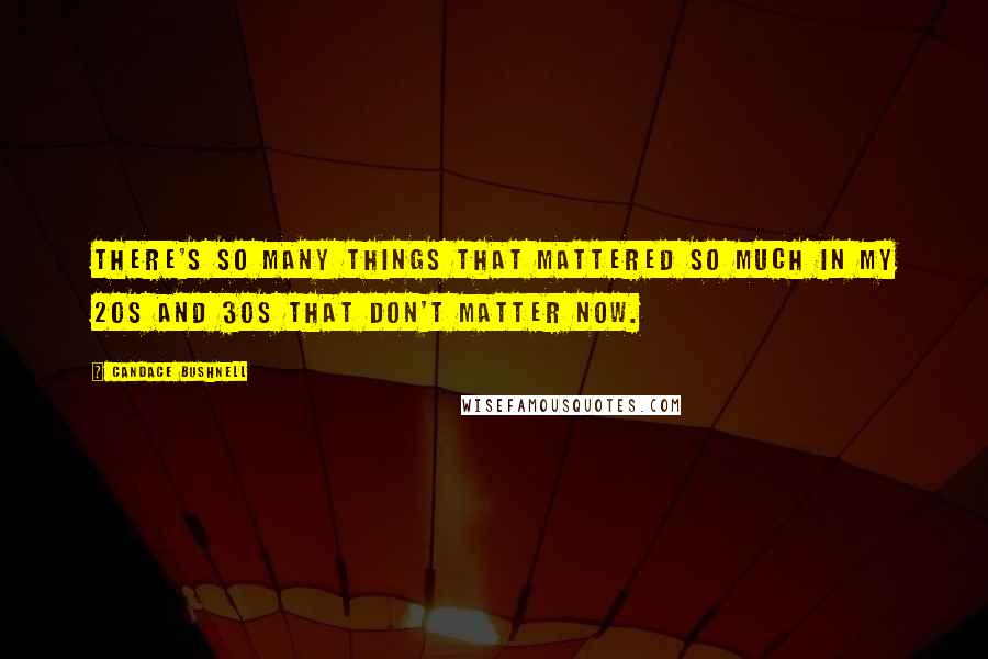 Candace Bushnell Quotes: There's so many things that mattered so much in my 20s and 30s that don't matter now.