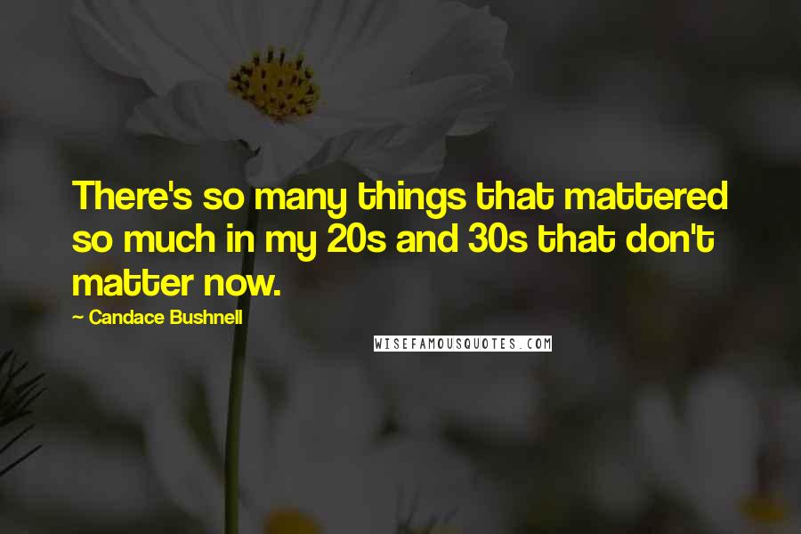 Candace Bushnell Quotes: There's so many things that mattered so much in my 20s and 30s that don't matter now.