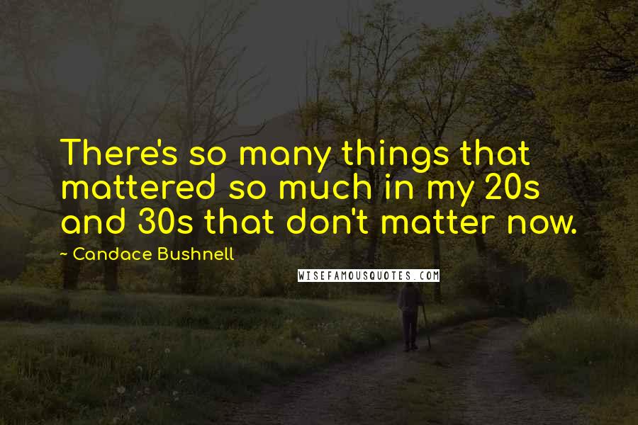 Candace Bushnell Quotes: There's so many things that mattered so much in my 20s and 30s that don't matter now.