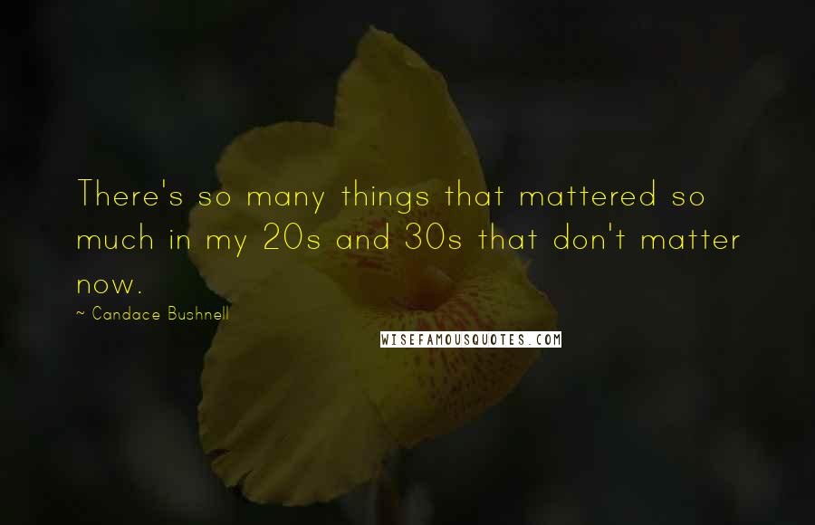 Candace Bushnell Quotes: There's so many things that mattered so much in my 20s and 30s that don't matter now.