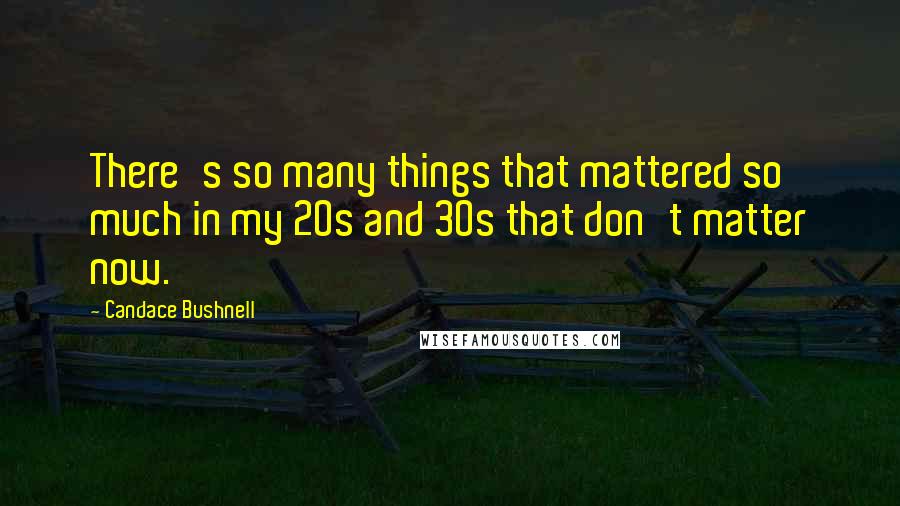 Candace Bushnell Quotes: There's so many things that mattered so much in my 20s and 30s that don't matter now.