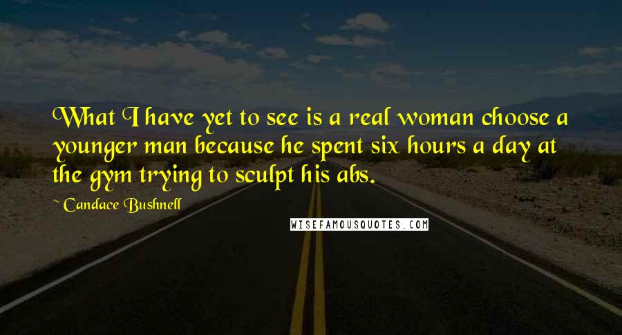 Candace Bushnell Quotes: What I have yet to see is a real woman choose a younger man because he spent six hours a day at the gym trying to sculpt his abs.