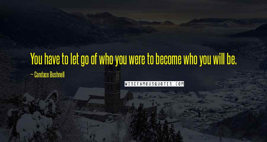 Candace Bushnell Quotes: You have to let go of who you were to become who you will be.