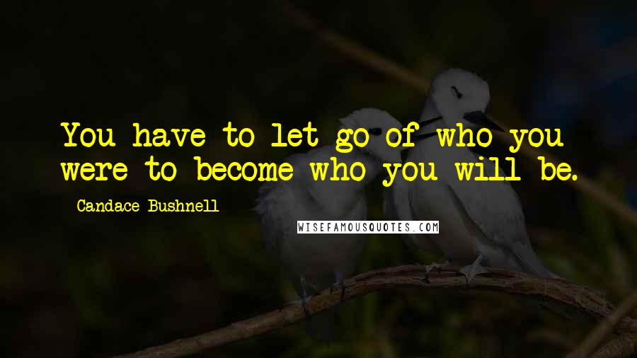 Candace Bushnell Quotes: You have to let go of who you were to become who you will be.