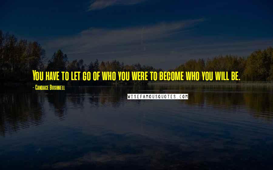 Candace Bushnell Quotes: You have to let go of who you were to become who you will be.