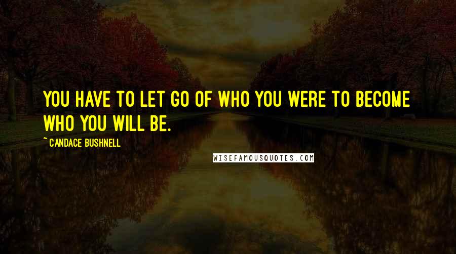 Candace Bushnell Quotes: You have to let go of who you were to become who you will be.