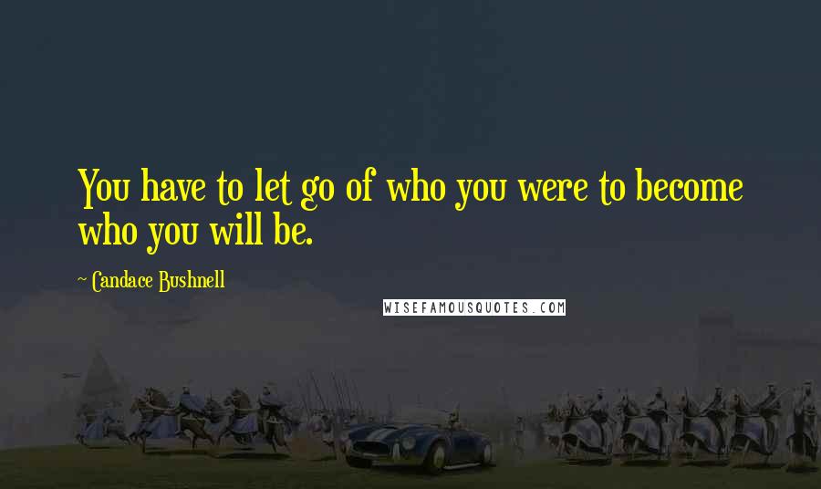 Candace Bushnell Quotes: You have to let go of who you were to become who you will be.