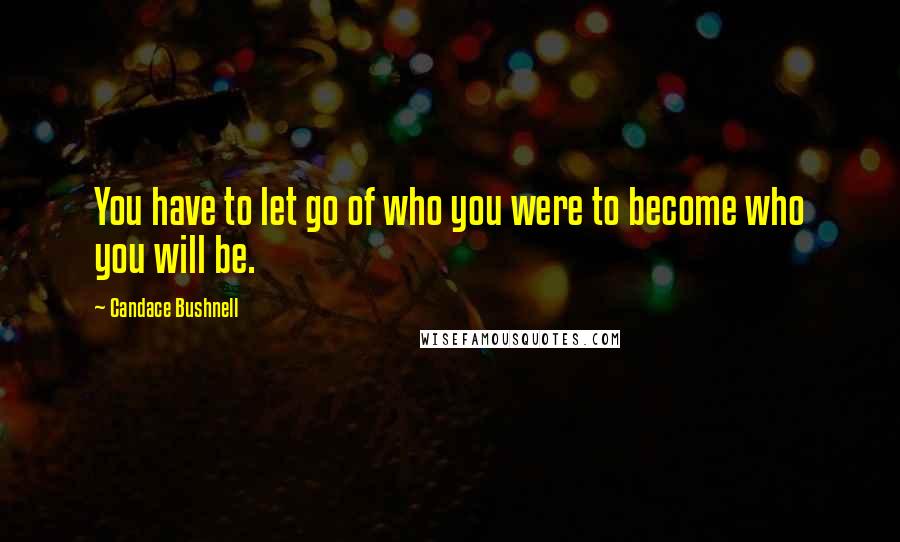 Candace Bushnell Quotes: You have to let go of who you were to become who you will be.