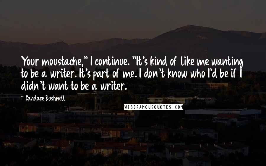 Candace Bushnell Quotes: Your moustache," I continue. "It's kind of like me wanting to be a writer. It's part of me. I don't know who I'd be if I didn't want to be a writer.