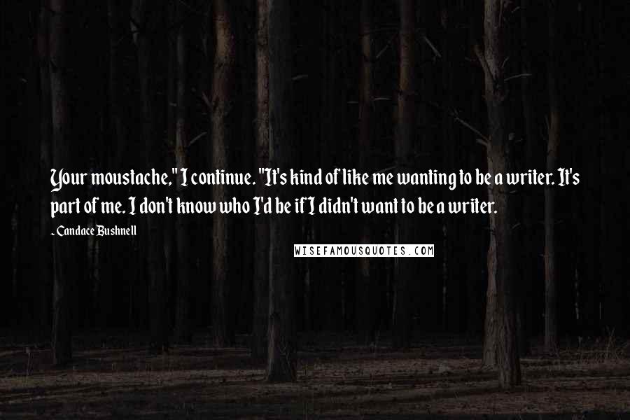 Candace Bushnell Quotes: Your moustache," I continue. "It's kind of like me wanting to be a writer. It's part of me. I don't know who I'd be if I didn't want to be a writer.