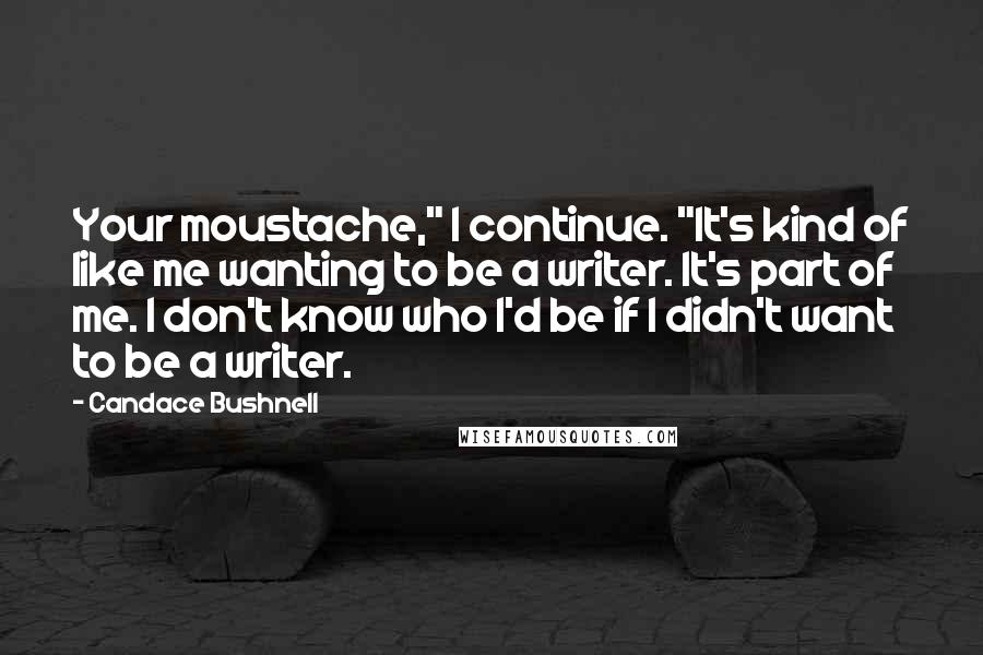 Candace Bushnell Quotes: Your moustache," I continue. "It's kind of like me wanting to be a writer. It's part of me. I don't know who I'd be if I didn't want to be a writer.