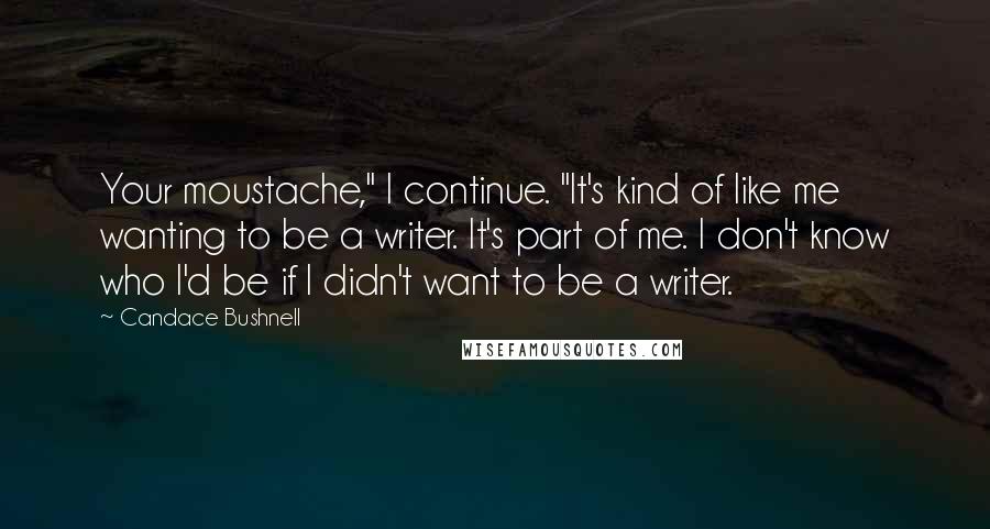 Candace Bushnell Quotes: Your moustache," I continue. "It's kind of like me wanting to be a writer. It's part of me. I don't know who I'd be if I didn't want to be a writer.