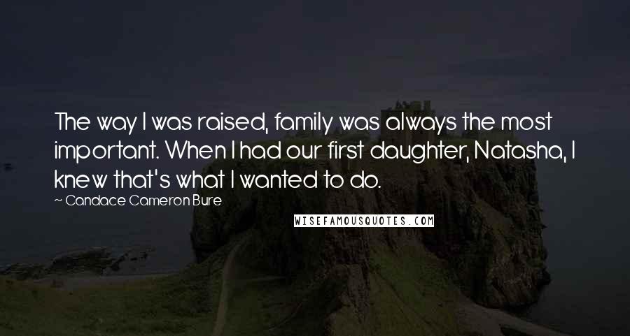 Candace Cameron Bure Quotes: The way I was raised, family was always the most important. When I had our first daughter, Natasha, I knew that's what I wanted to do.