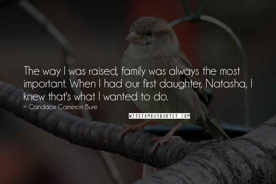 Candace Cameron Bure Quotes: The way I was raised, family was always the most important. When I had our first daughter, Natasha, I knew that's what I wanted to do.