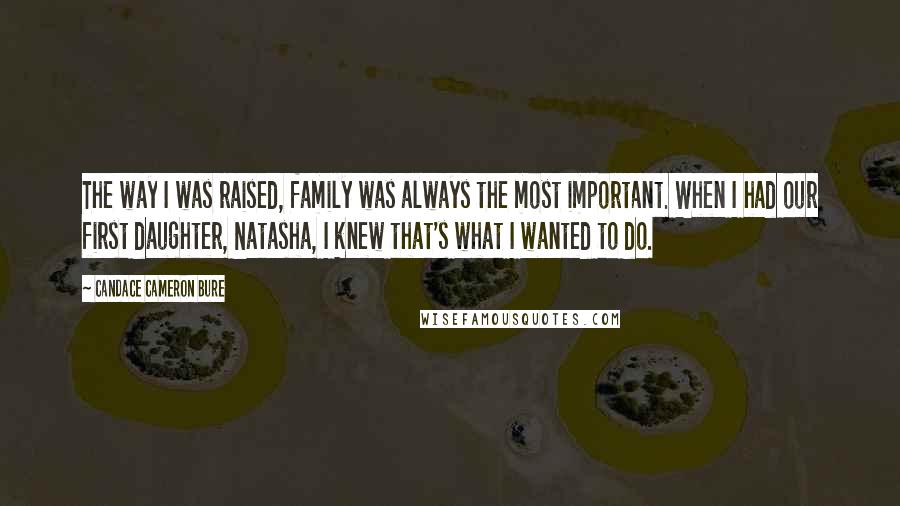 Candace Cameron Bure Quotes: The way I was raised, family was always the most important. When I had our first daughter, Natasha, I knew that's what I wanted to do.