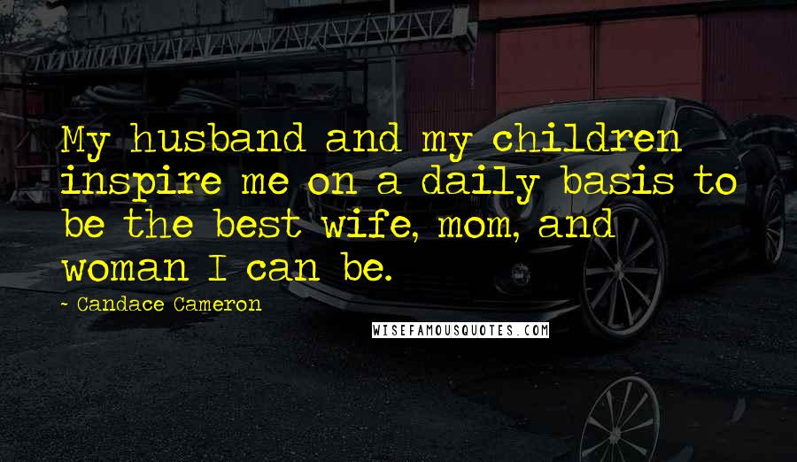 Candace Cameron Quotes: My husband and my children inspire me on a daily basis to be the best wife, mom, and woman I can be.