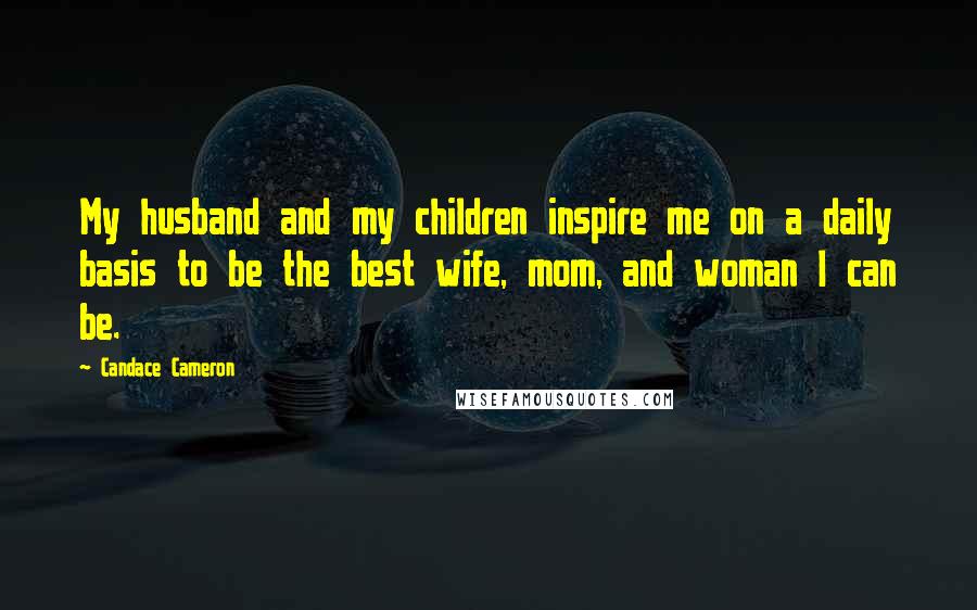 Candace Cameron Quotes: My husband and my children inspire me on a daily basis to be the best wife, mom, and woman I can be.