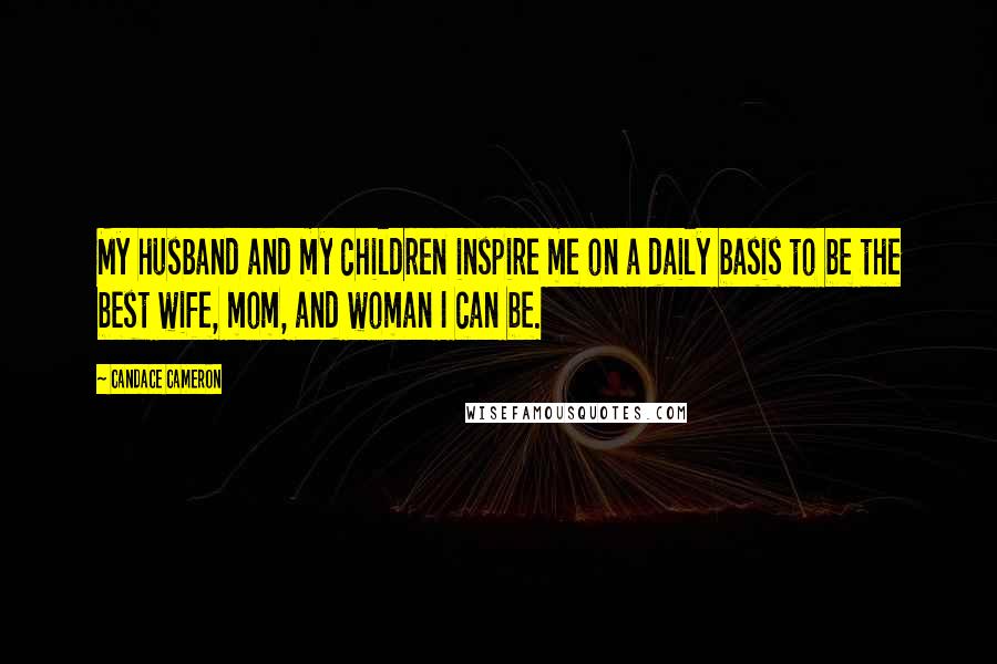 Candace Cameron Quotes: My husband and my children inspire me on a daily basis to be the best wife, mom, and woman I can be.
