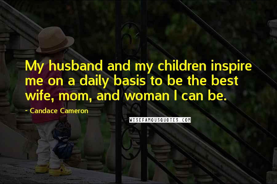 Candace Cameron Quotes: My husband and my children inspire me on a daily basis to be the best wife, mom, and woman I can be.