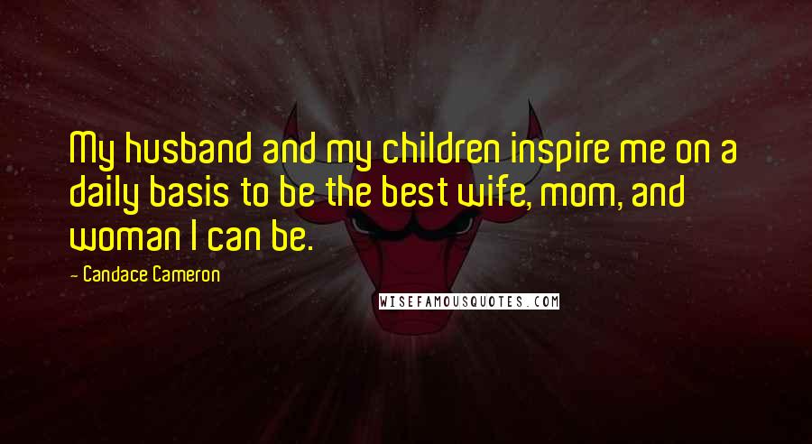 Candace Cameron Quotes: My husband and my children inspire me on a daily basis to be the best wife, mom, and woman I can be.