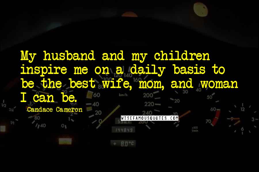 Candace Cameron Quotes: My husband and my children inspire me on a daily basis to be the best wife, mom, and woman I can be.
