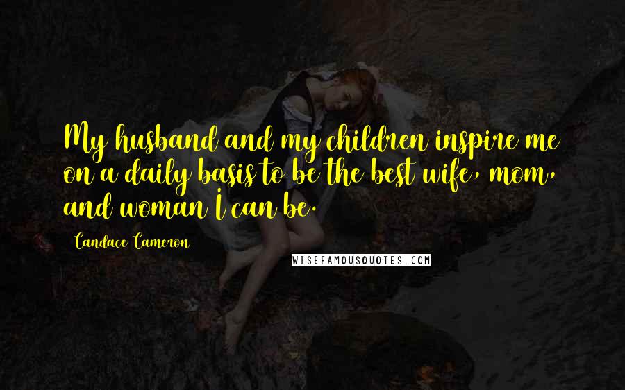 Candace Cameron Quotes: My husband and my children inspire me on a daily basis to be the best wife, mom, and woman I can be.