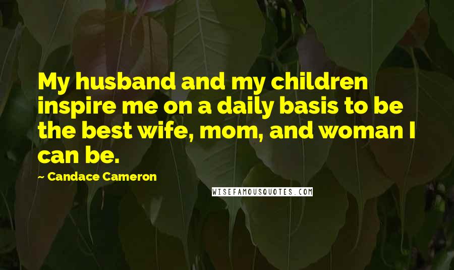 Candace Cameron Quotes: My husband and my children inspire me on a daily basis to be the best wife, mom, and woman I can be.