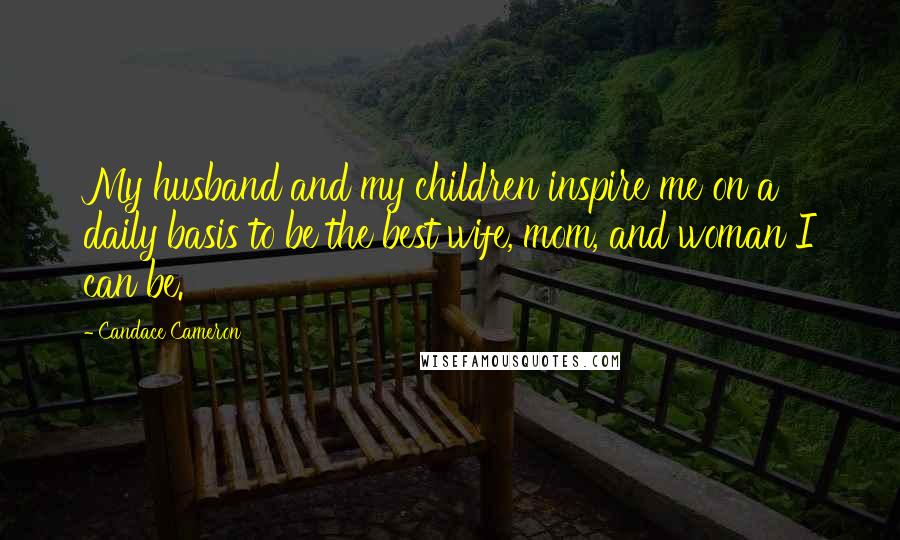 Candace Cameron Quotes: My husband and my children inspire me on a daily basis to be the best wife, mom, and woman I can be.