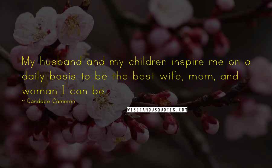 Candace Cameron Quotes: My husband and my children inspire me on a daily basis to be the best wife, mom, and woman I can be.