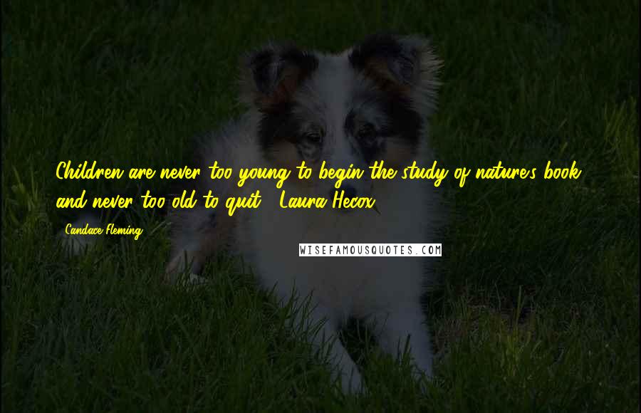 Candace Fleming Quotes: Children are never too young to begin the study of nature's book, and never too old to quit. ~Laura Hecox