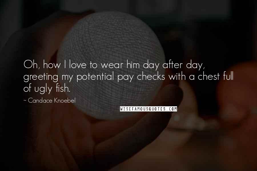 Candace Knoebel Quotes: Oh, how I love to wear him day after day, greeting my potential pay checks with a chest full of ugly fish.