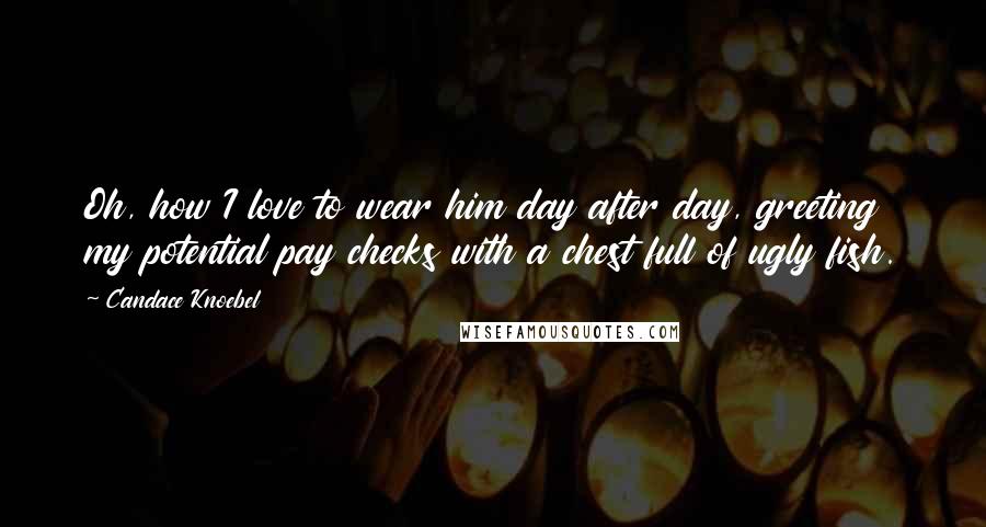 Candace Knoebel Quotes: Oh, how I love to wear him day after day, greeting my potential pay checks with a chest full of ugly fish.