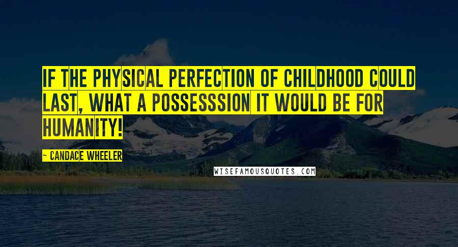 Candace Wheeler Quotes: If the physical perfection of childhood could last, what a possesssion it would be for humanity!