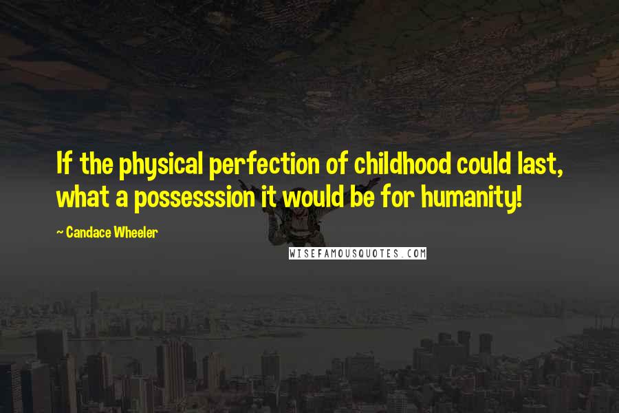 Candace Wheeler Quotes: If the physical perfection of childhood could last, what a possesssion it would be for humanity!