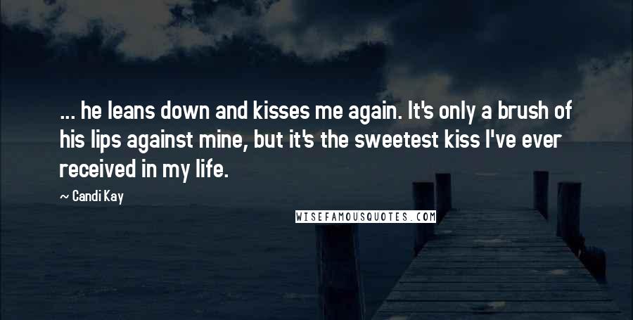 Candi Kay Quotes: ... he leans down and kisses me again. It's only a brush of his lips against mine, but it's the sweetest kiss I've ever received in my life.