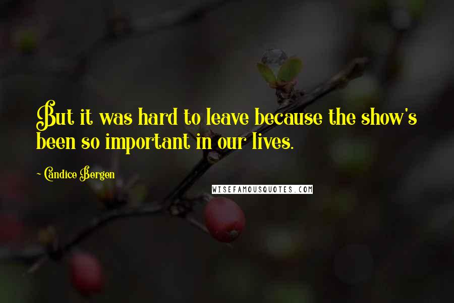 Candice Bergen Quotes: But it was hard to leave because the show's been so important in our lives.