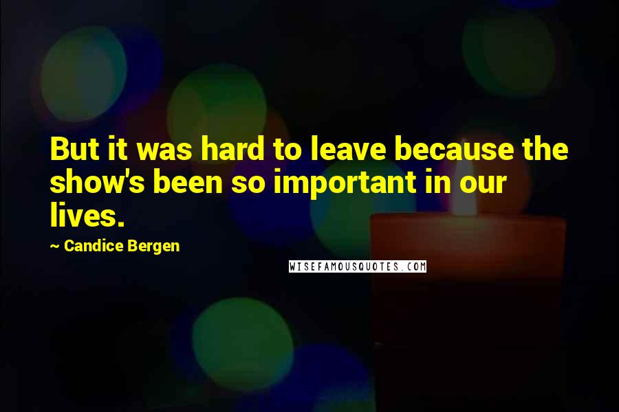 Candice Bergen Quotes: But it was hard to leave because the show's been so important in our lives.